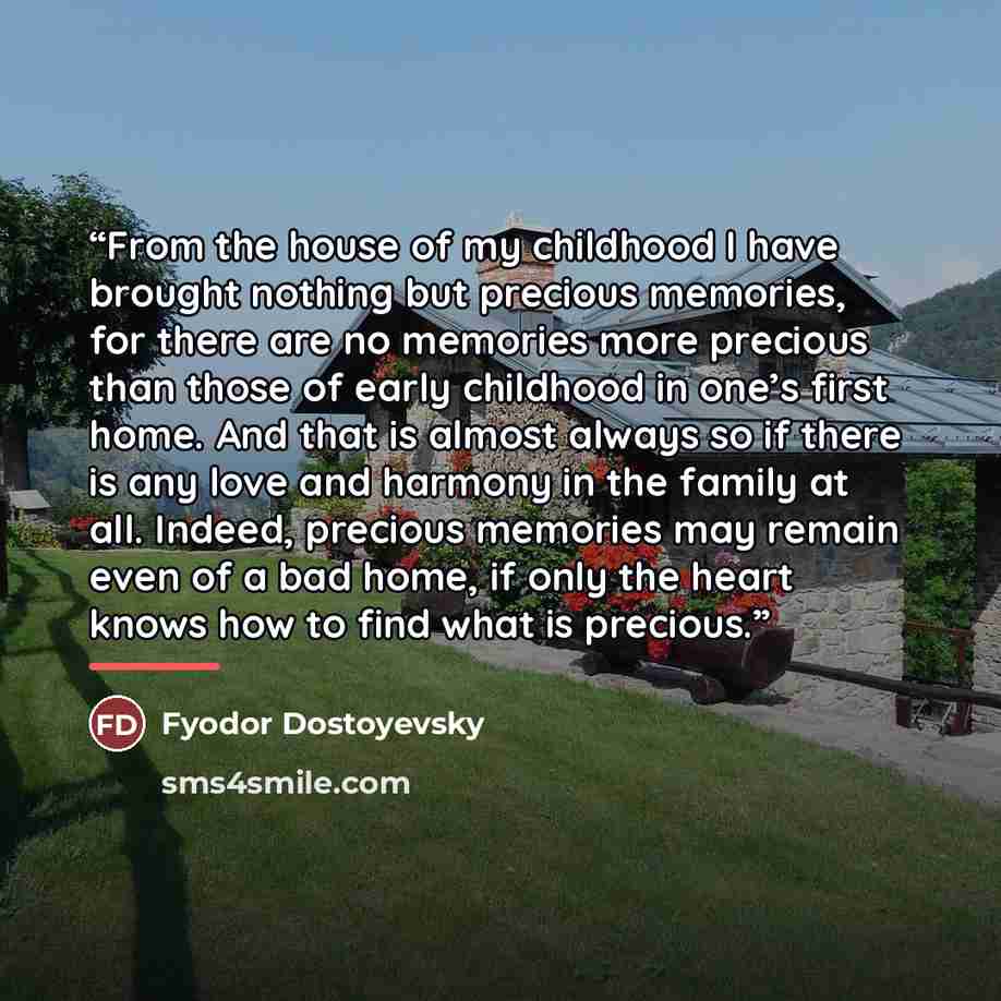 “From the house of my childhood I have brought nothing but precious memories, for there are no memories more precious than those of early childhood in one’s first home. And that is almost always so if there is any love and harmony in the family at all. Indeed, precious memories may remain even of a…” quote by Fyodor Dostoyevsky