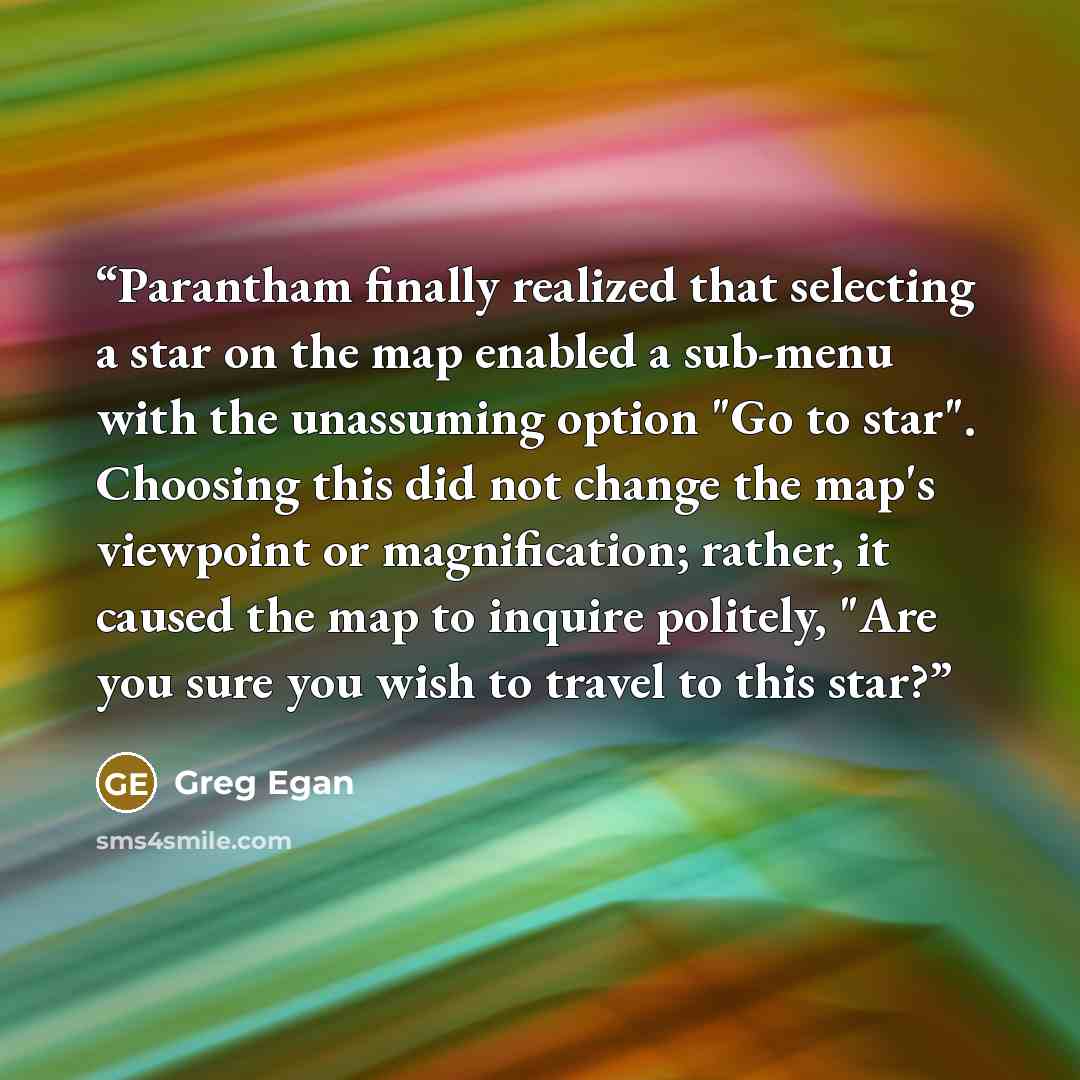 “Parantham finally realized that selecting a star on the map enabled a sub-menu with the unassuming option "Go to star". Choosing this did not change the map's viewpoint or magnification; rather, it caused the map to inquire politely, "Are you sure you wish to travel to this star?” quote by Greg Egan