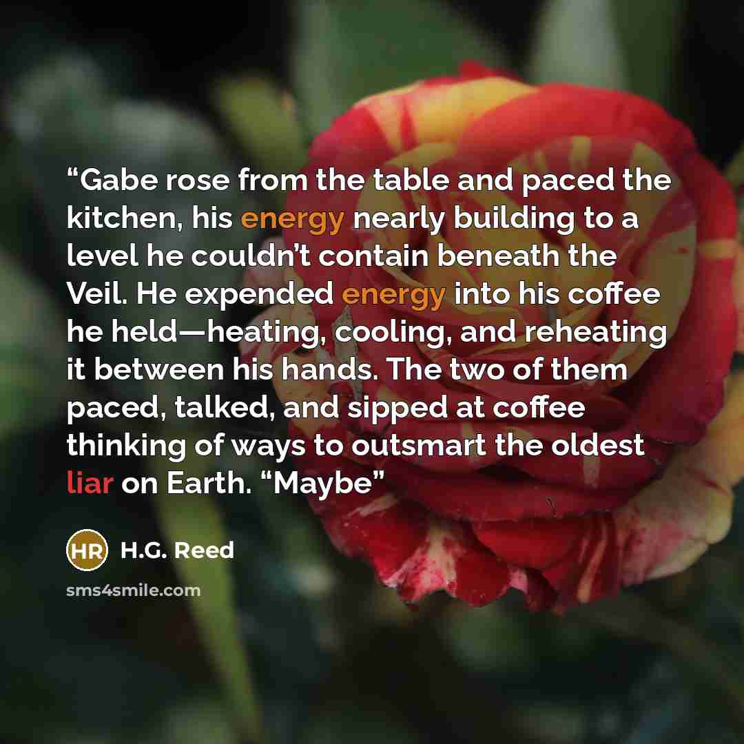 “Gabe rose from the table and paced the kitchen, his energy nearly building to a level he couldn’t contain beneath the Veil. He expended energy into his coffee he held—heating, cooling, and reheating it between his hands. The two of them paced, talked, and sipped at coffee thinking of ways to…” quote by H.G. Reed