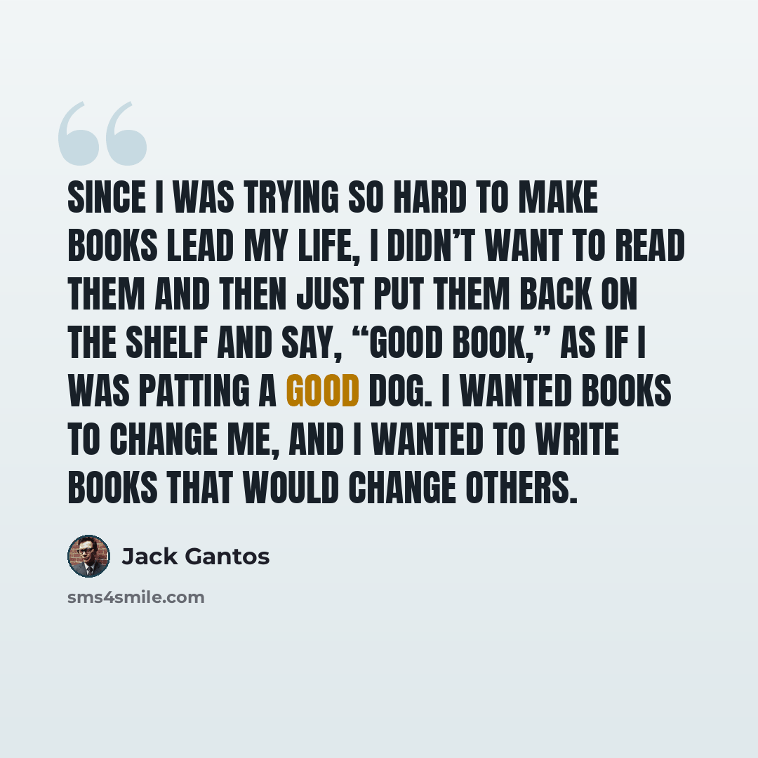 “Since I was trying so hard to make books lead my life, I didn’t want to read them and then just put them back on the shelf and say, “good book,” as if I was patting a good dog. I wanted books to change me, and I wanted to write books that would change others.” quote by Jack Gantos