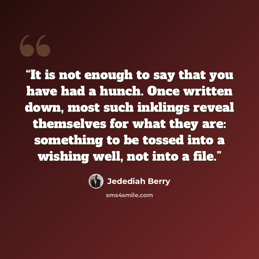 “It is not enough to say that you have had a hunch. Once written down, most such inklings reveal themselves for what they are: something to be tossed into a wishing well, not into a file.” quote by Jedediah Berry