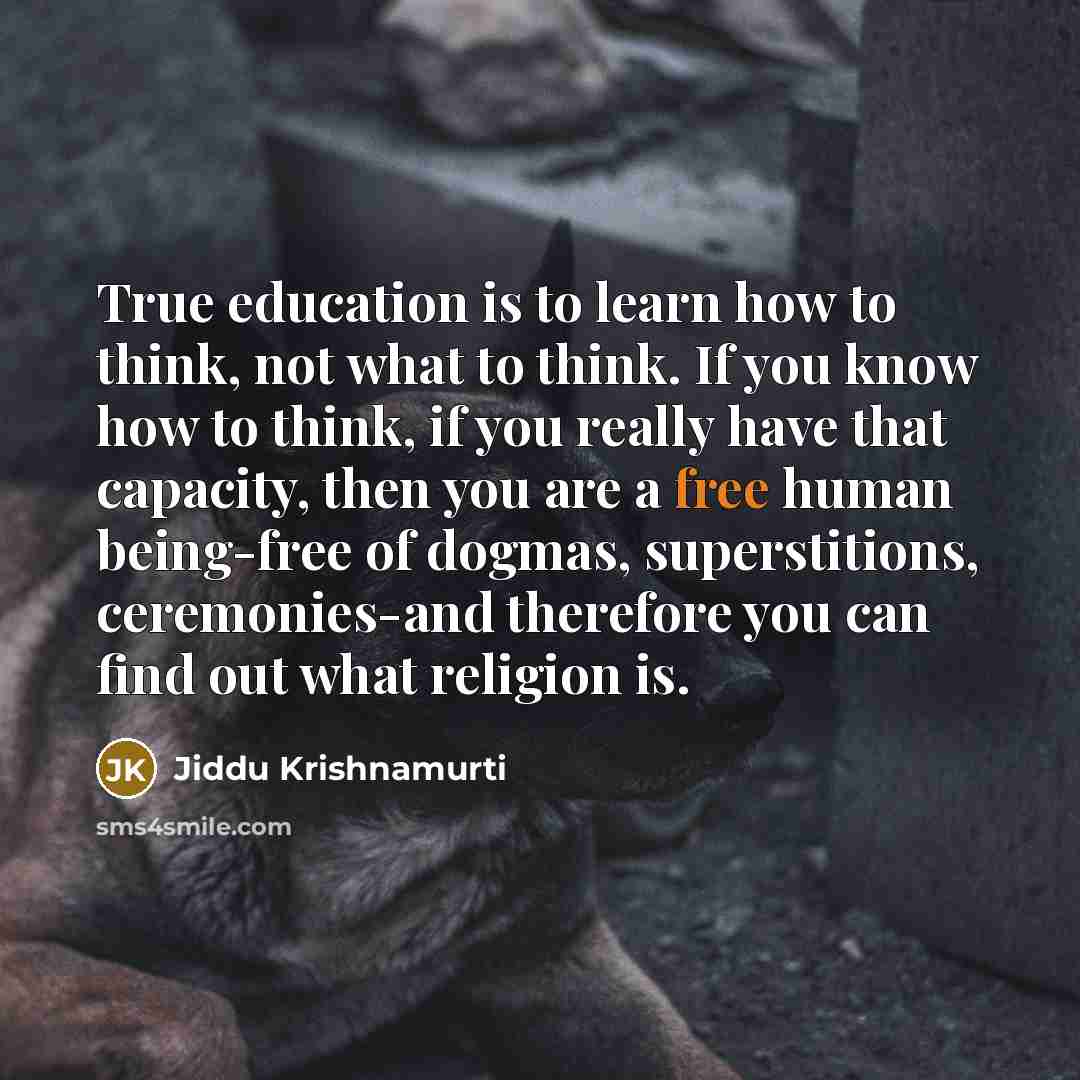 “True education is to learn how to think, not what to think. If you know how to think, if you really have that capacity, then you are a free human being-free of dogmas, superstitions, ceremonies-and therefore you can find out what religion is.” quote by Jiddu Krishnamurti