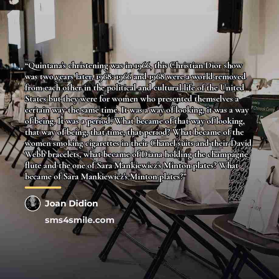 “Quintana's christening was in 1966, this Christian Dior show was two years later, 1968: 1966 and 1968 were a world removed from each other in the political and cultural life of the United States but they were for women who presented themselves a certain way the same time. It was a way of looking…” quote by Joan Didion