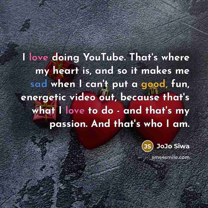 “I love doing YouTube. That's where my heart is, and so it makes me sad when I can't put a good, fun, energetic video out, because that's what I love to do - and that's my passion. And that's who I am.” quote by JoJo Siwa