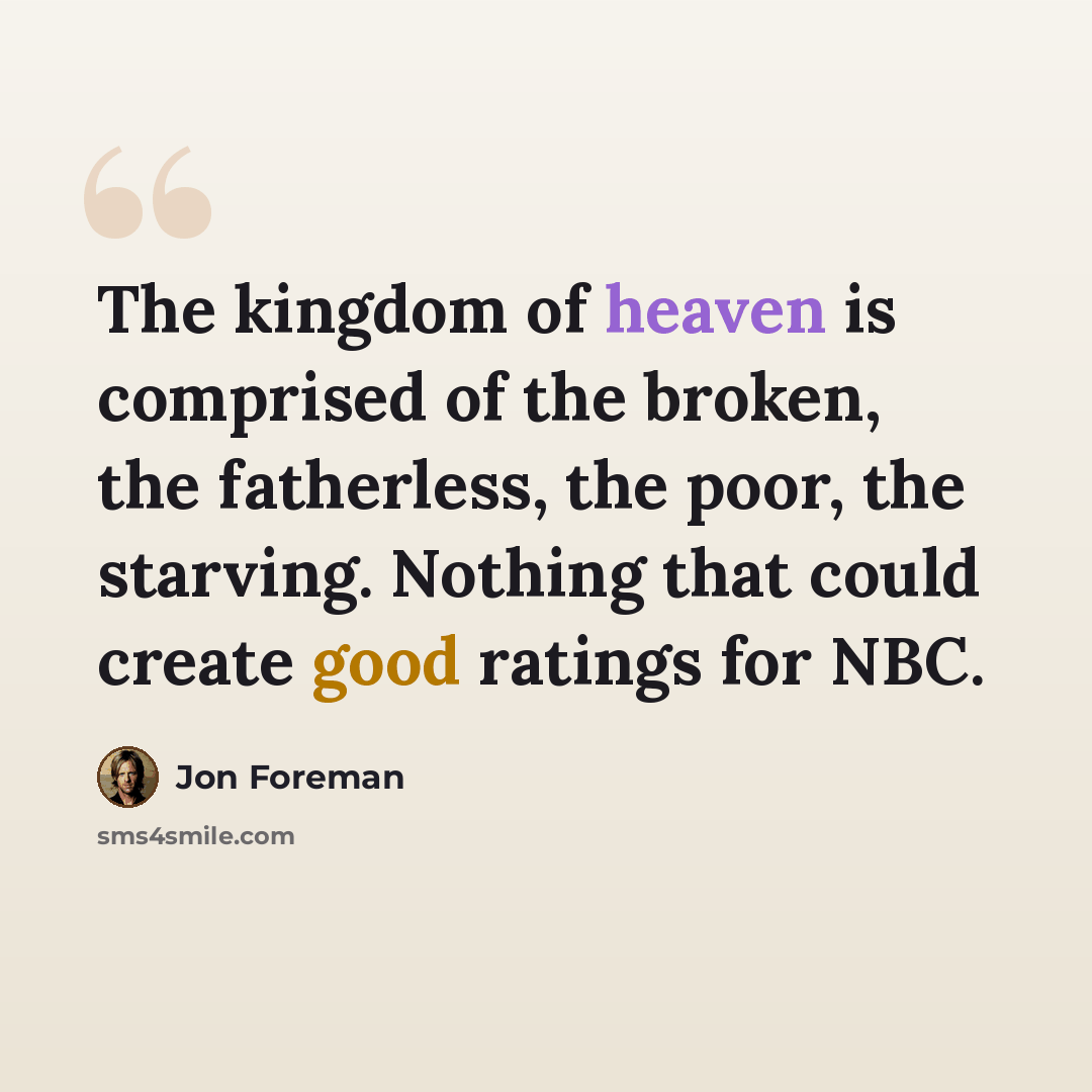 “The kingdom of heaven is comprised of the broken, the fatherless, the poor, the starving. Nothing that could create good ratings for NBC.” quote by Jon Foreman