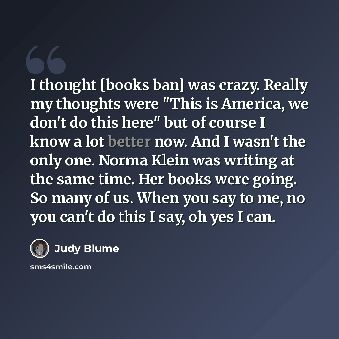 “I thought [books ban] was crazy. Really my thoughts were "This is America, we don't do this here" but of course I know a lot better now. And I wasn't the only one. Norma Klein was writing at the same time. Her books were going. So many of us. When you say to me, no you can't do this I say, oh yes…” quote by Judy Blume