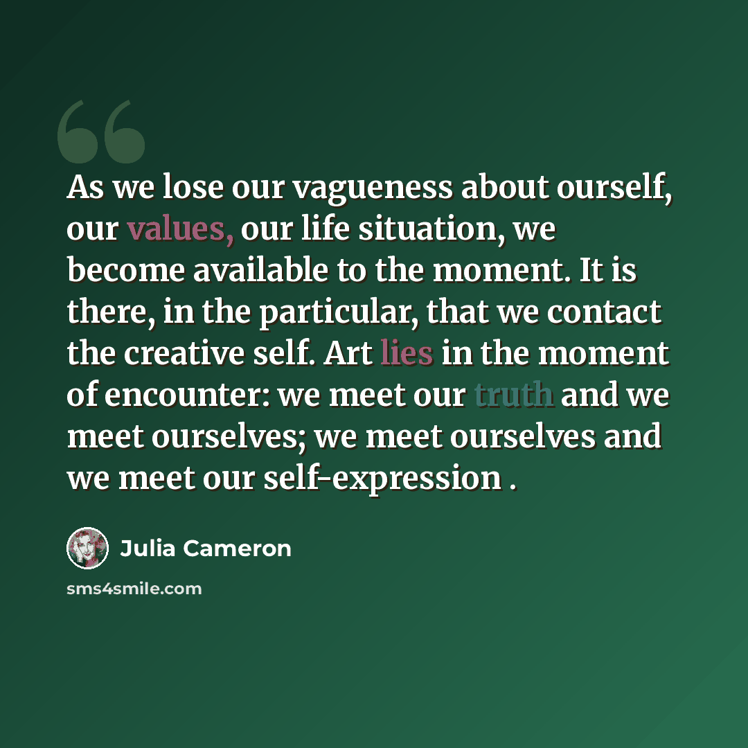 “As we lose our vagueness about ourself, our values, our life situation, we become available to the moment. It is there, in the particular, that we contact the creative self. Art lies in the moment of encounter: we meet our truth and we meet ourselves; we meet ourselves and we meet our…” quote by Julia Cameron