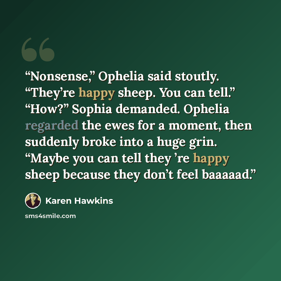 “Nonsense,” Ophelia said stoutly. “They’re happy sheep. You can tell.” “How?” Sophia demanded. Ophelia regarded the ewes for a moment, then suddenly broke into a huge grin. “Maybe you can tell they ’re happy sheep because they don’t feel baaaaad.” quote by Karen Hawkins