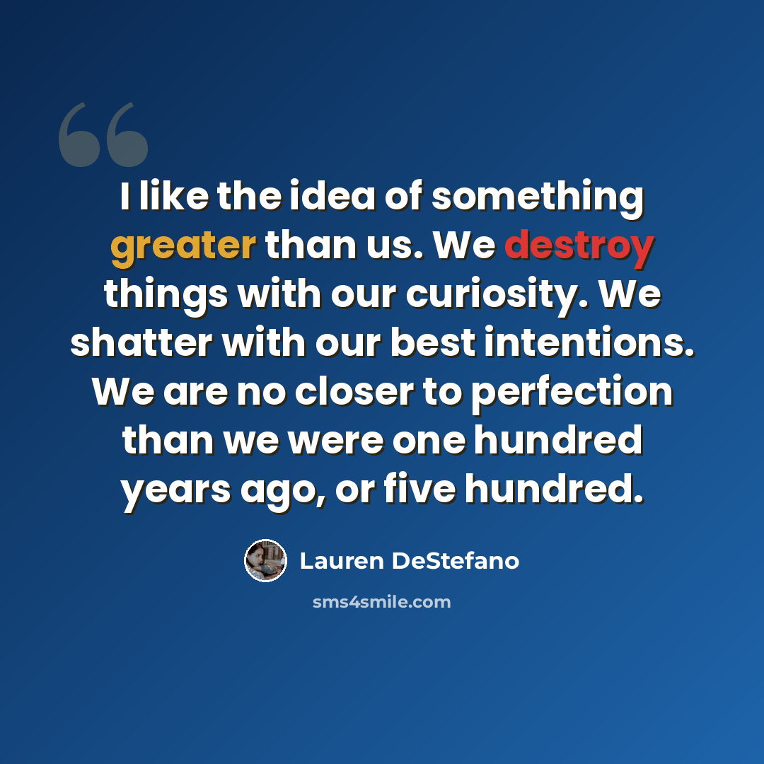 “I like the idea of something greater than us. We destroy things with our curiosity. We shatter with our best intentions. We are no closer to perfection than we were one hundred years ago, or five hundred.” quote by Lauren DeStefano