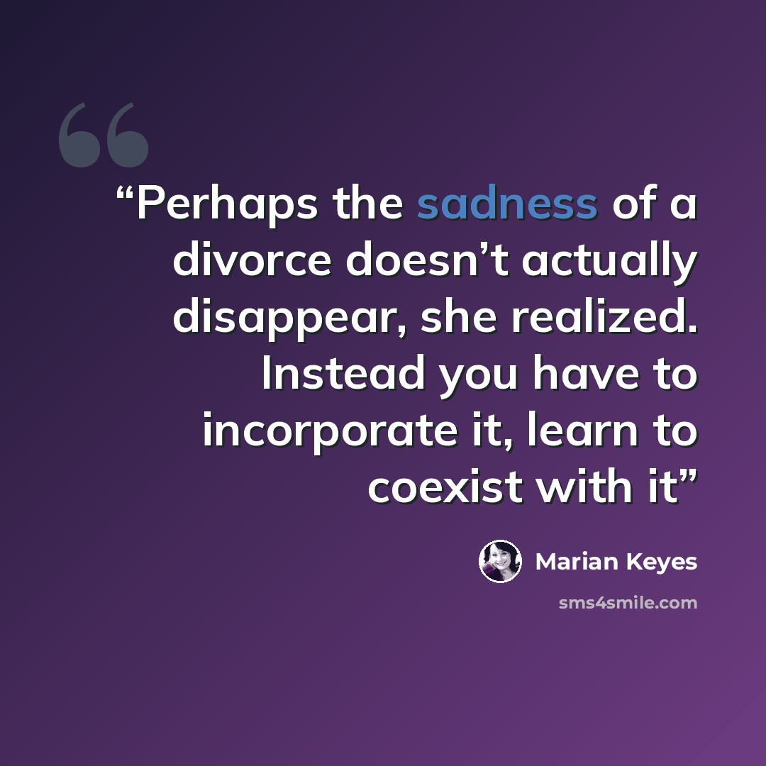 “Perhaps the sadness of a divorce doesn’t actually disappear, she realized. Instead you have to incorporate it, learn to coexist with it” quote by Marian Keyes