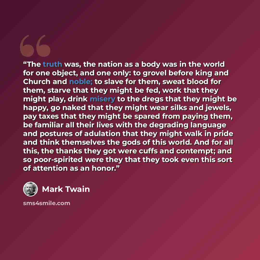 “The truth was, the nation as a body was in the world for one object, and one only: to grovel before king and Church and noble; to slave for them, sweat blood for them, starve that they might be fed, work that they might play, drink misery to the dregs that they might be happy, go naked that they…” quote by Mark Twain