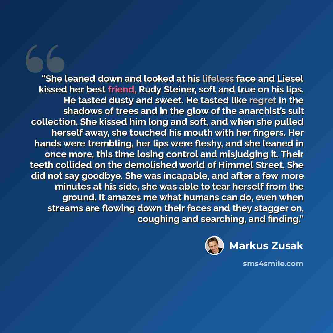 “She leaned down and looked at his lifeless face and Liesel kissed her best friend, Rudy Steiner, soft and true on his lips. He tasted dusty and sweet. He tasted like regret in the shadows of trees and in the glow of the anarchist’s suit collection. She kissed him long and soft, and when she pulled…” quote by Markus Zusak