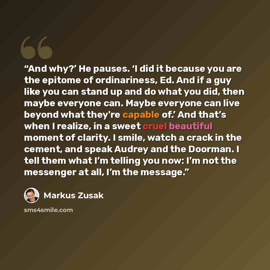 “And why?’ He pauses. ‘I did it because you are the epitome of ordinariness, Ed. And if a guy like you can stand up and do what you did, then maybe everyone can. Maybe everyone can live beyond what they're capable of.’ And that’s when I realize, in a sweet cruel beautiful moment of clarity. I…” quote by Markus Zusak