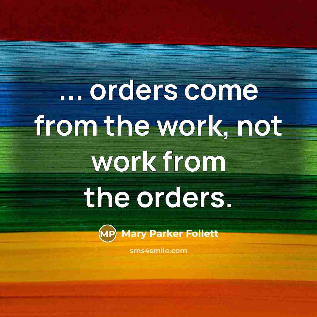 “... orders come from the work, not work from the orders.” quote by Mary Parker Follett