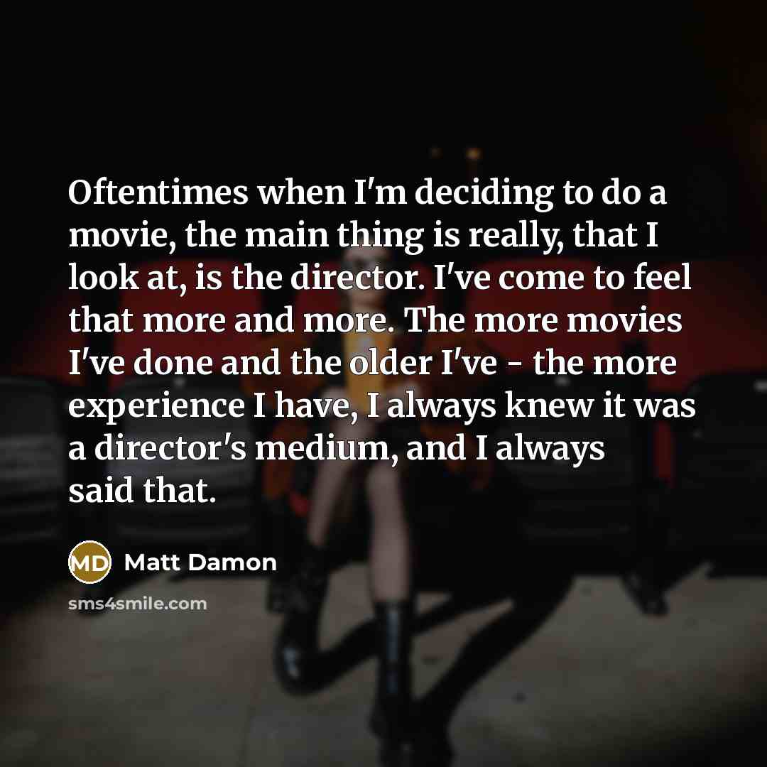 “Oftentimes when I'm deciding to do a movie, the main thing is really, that I look at, is the director. I've come to feel that more and more. The more movies I've done and the older I've - the more experience I have, I always knew it was a director's medium, and I always said that.” quote by Matt Damon