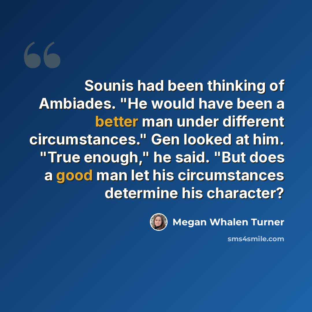 “Sounis had been thinking of Ambiades. "He would have been a better man under different circumstances." Gen looked at him. "True enough," he said. "But does a good man let his circumstances determine his character?” quote by Megan Whalen Turner