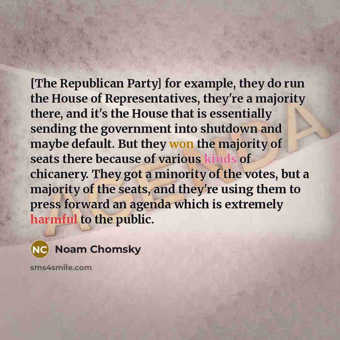 “[The Republican Party] for example, they do run the House of Representatives, they're a majority there, and it's the House that is essentially sending the government into shutdown and maybe default. But they won the majority of seats there because of various kinds of chicanery. They got a minority…” quote by Noam Chomsky