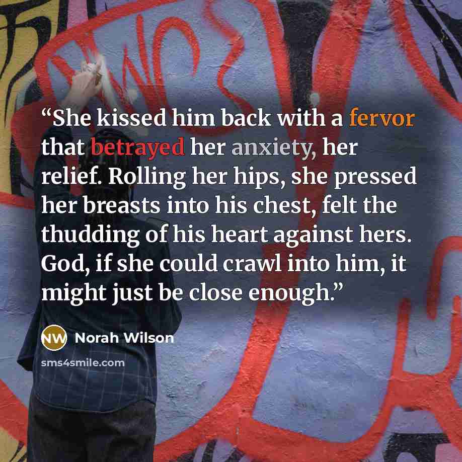 “She kissed him back with a fervor that betrayed her anxiety, her relief. Rolling her hips, she pressed her breasts into his chest, felt the thudding of his heart against hers. God, if she could crawl into him, it might just be close enough.” quote by Norah Wilson