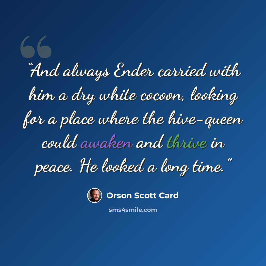 “And always Ender carried with him a dry white cocoon, looking for a place where the hive-queen could awaken and thrive in peace. He looked a long time.” quote by Orson Scott Card