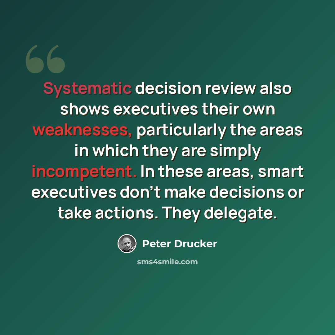“Systematic decision review also shows executives their own weaknesses, particularly the areas in which they are simply incompetent. In these areas, smart executives don't make decisions or take actions. They delegate.” quote by Peter Drucker