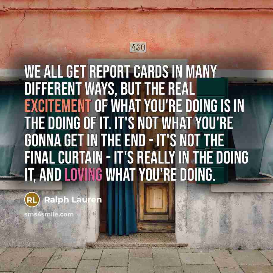 “We all get report cards in many different ways, but the real excitement of what you're doing is in the doing of it. It's not what you're gonna get in the end - it's not the final curtain - it's really in the doing it, and loving what you're doing.” quote by Ralph Lauren