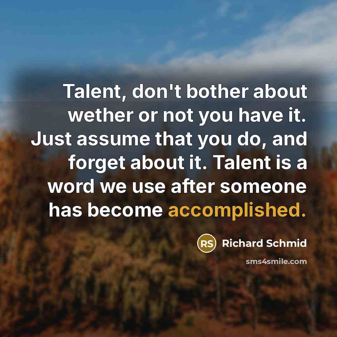 “Talent, don't bother about wether or not you have it. Just assume that you do, and forget about it. Talent is a word we use after someone has become accomplished.” quote by Richard Schmid