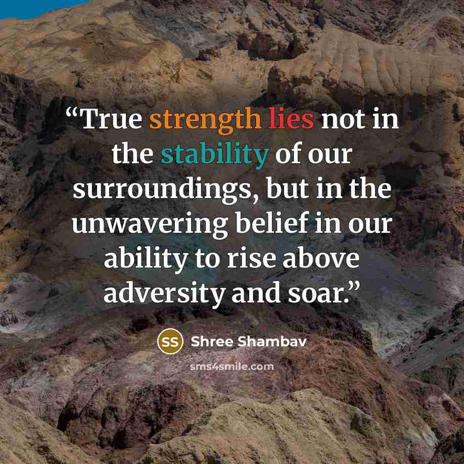 “True strength lies not in the stability of our surroundings, but in the unwavering belief in our ability to rise above adversity and soar.” quote by Shree Shambav