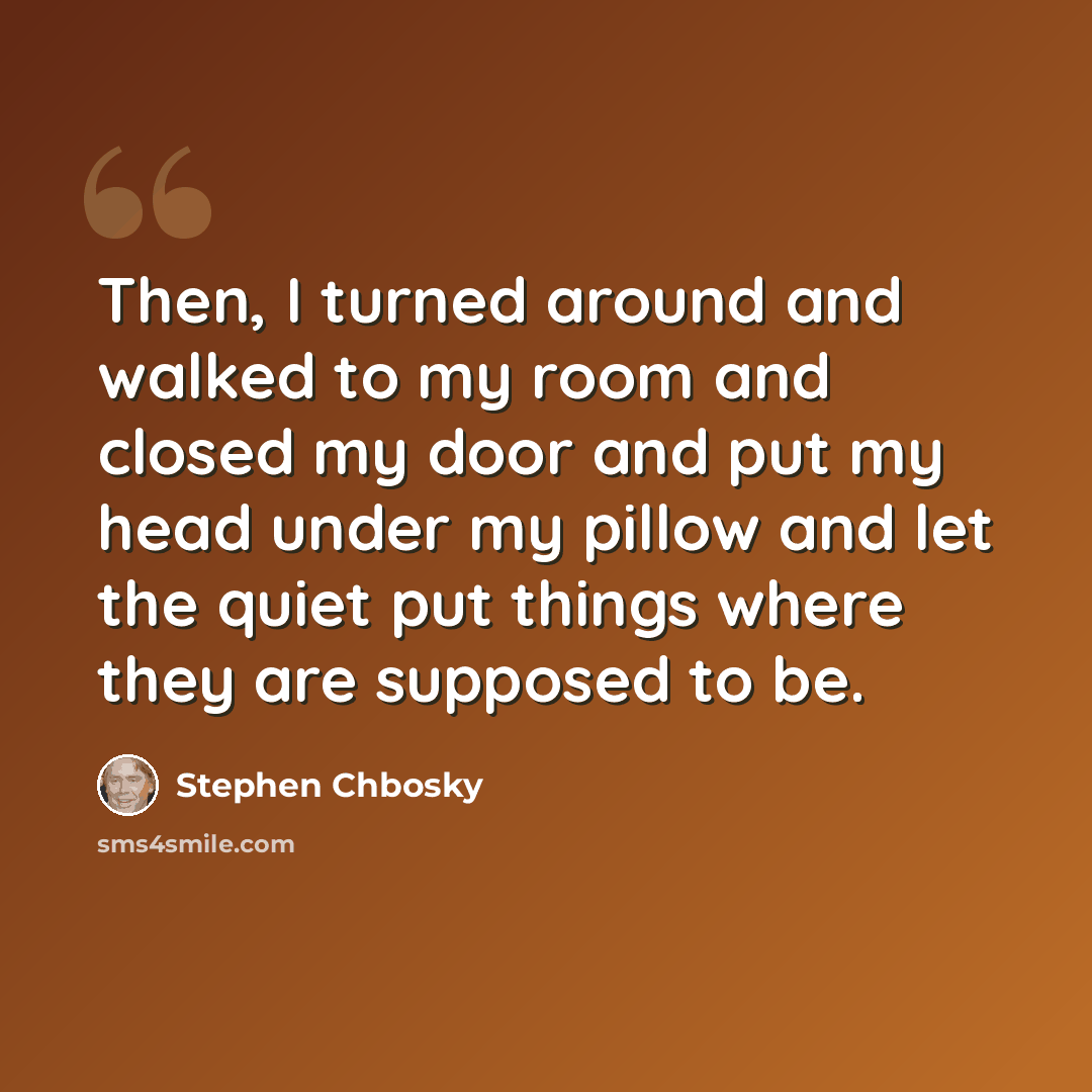 “Then, I turned around and walked to my room and closed my door and put my head under my pillow and let the quiet put things where they are supposed to be.” quote by Stephen Chbosky