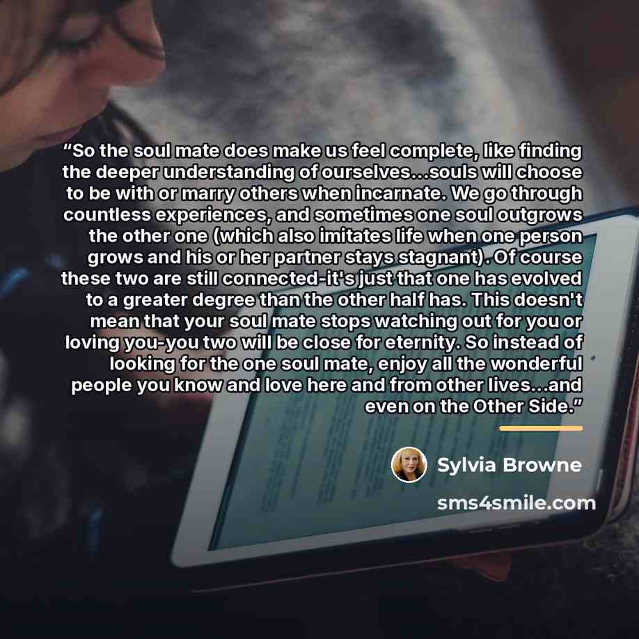 “So the soul mate does make us feel complete, like finding the deeper understanding of ourselves...souls will choose to be with or marry others when incarnate. We go through countless experiences, and sometimes one soul outgrows the other one (which also imitates life when one person grows and his…” quote by Sylvia Browne