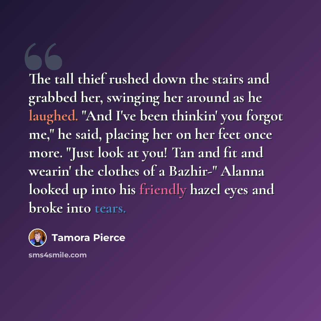 “The tall thief rushed down the stairs and grabbed her, swinging her around as he laughed. "And I've been thinkin' you forgot me," he said, placing her on her feet once more. "Just look at you! Tan and fit and wearin' the clothes of a Bazhir-" Alanna looked up into his friendly hazel eyes and broke…” quote by Tamora Pierce