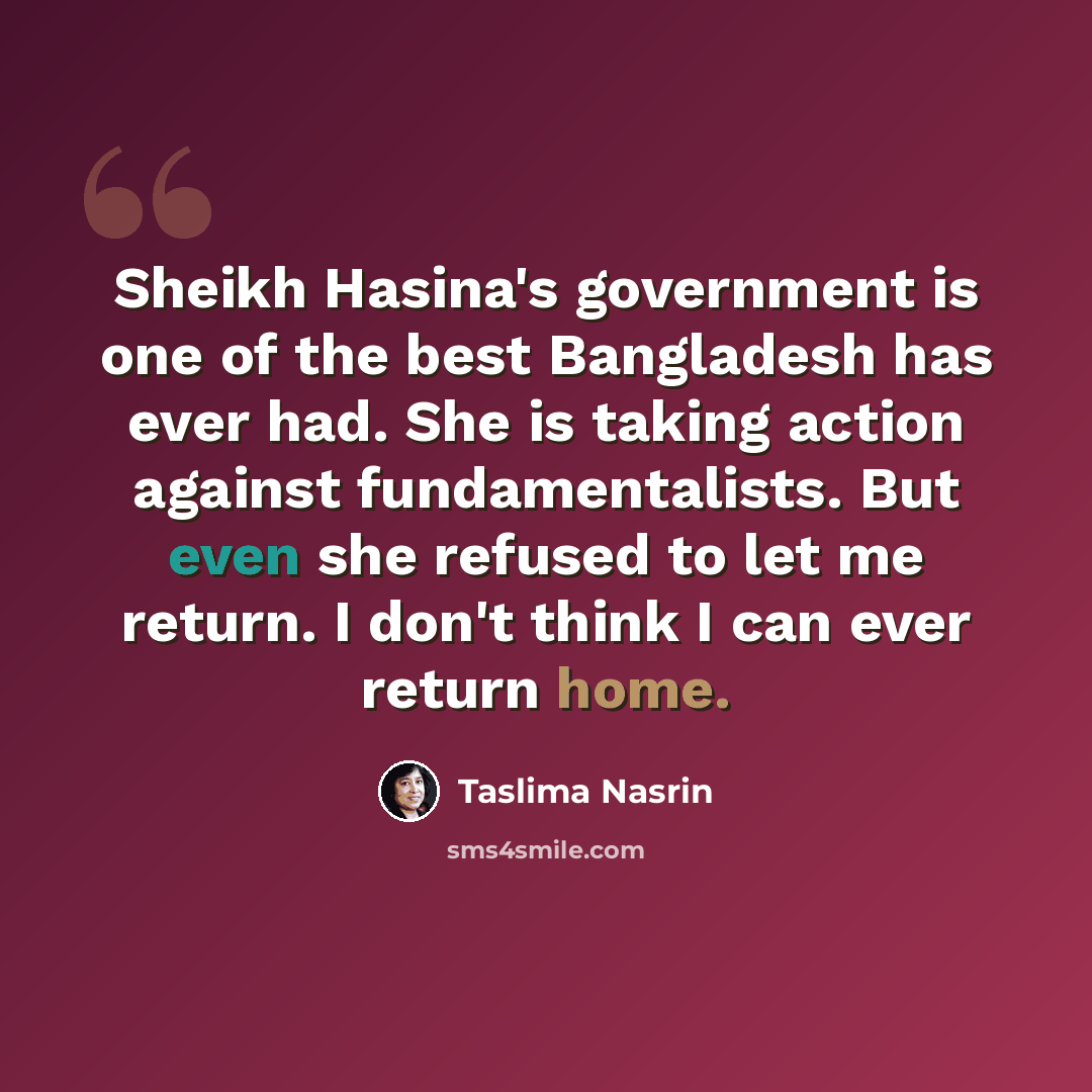 “Sheikh Hasina's government is one of the best Bangladesh has ever had. She is taking action against fundamentalists. But even she refused to let me return. I don't think I can ever return home.” quote by Taslima Nasrin