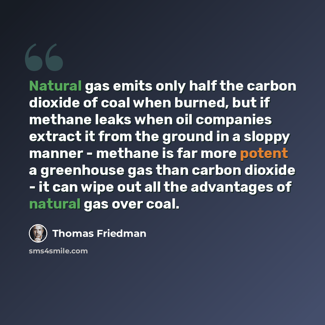 “Natural gas emits only half the carbon dioxide of coal when burned, but if methane leaks when oil companies extract it from the ground in a sloppy manner - methane is far more potent a greenhouse gas than carbon dioxide - it can wipe out all the advantages of natural gas over coal.” quote by Thomas Friedman