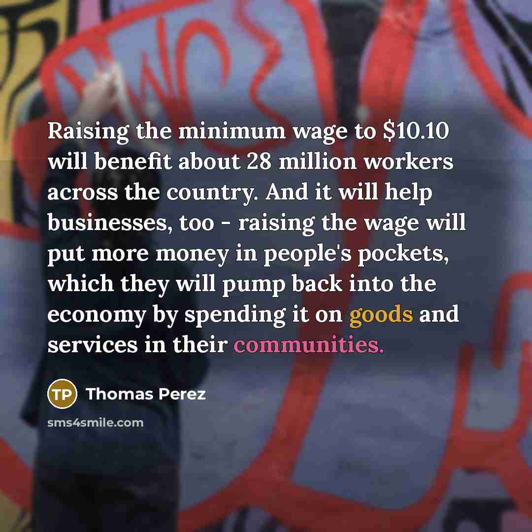 “Raising the minimum wage to $10.10 will benefit about 28 million workers across the country. And it will help businesses, too - raising the wage will put more money in people's pockets, which they will pump back into the economy by spending it on goods and services in their communities.” quote by Thomas Perez