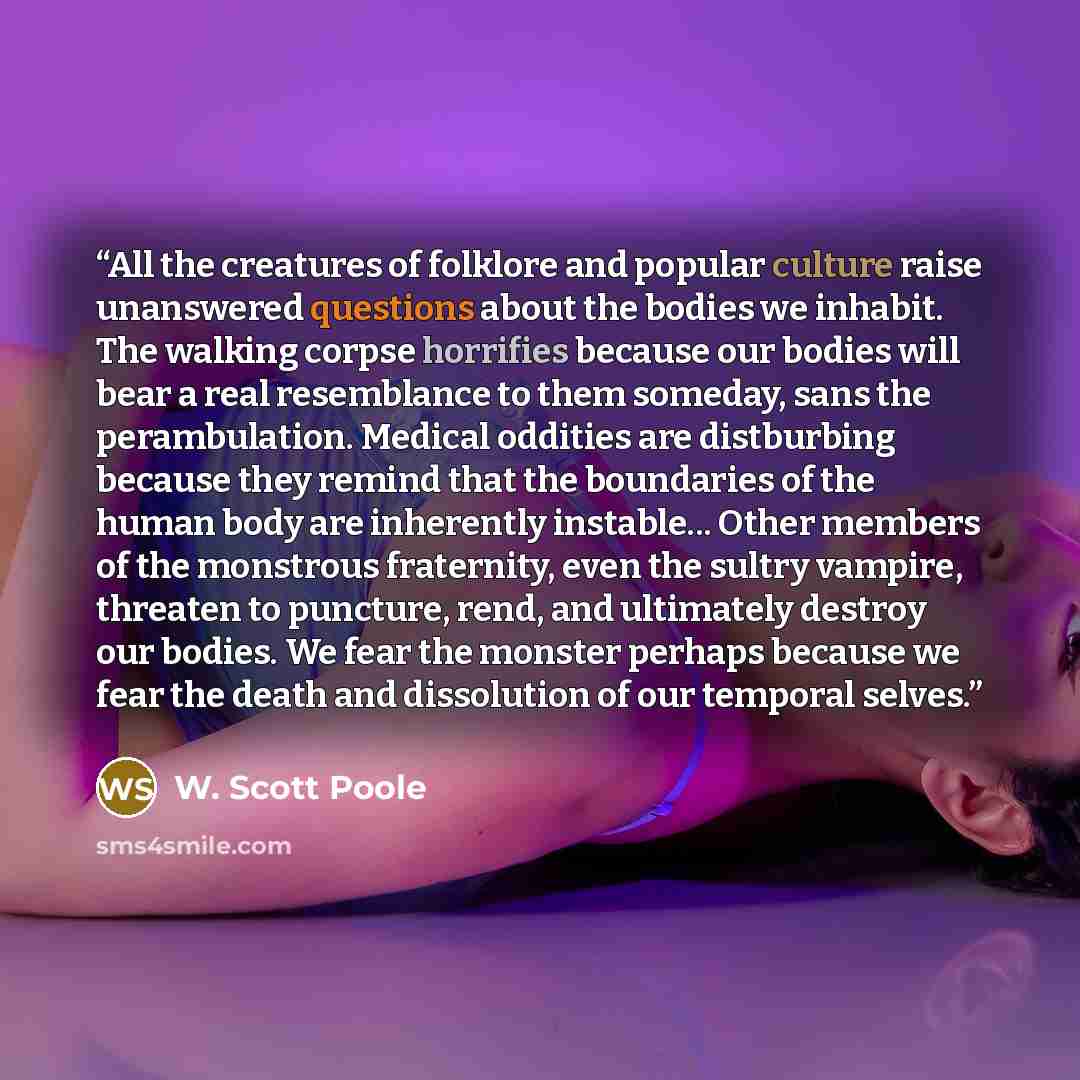 “All the creatures of folklore and popular culture raise unanswered questions about the bodies we inhabit. The walking corpse horrifies because our bodies will bear a real resemblance to them someday, sans the perambulation. Medical oddities are distburbing because they remind that the boundaries…” quote by W. Scott Poole