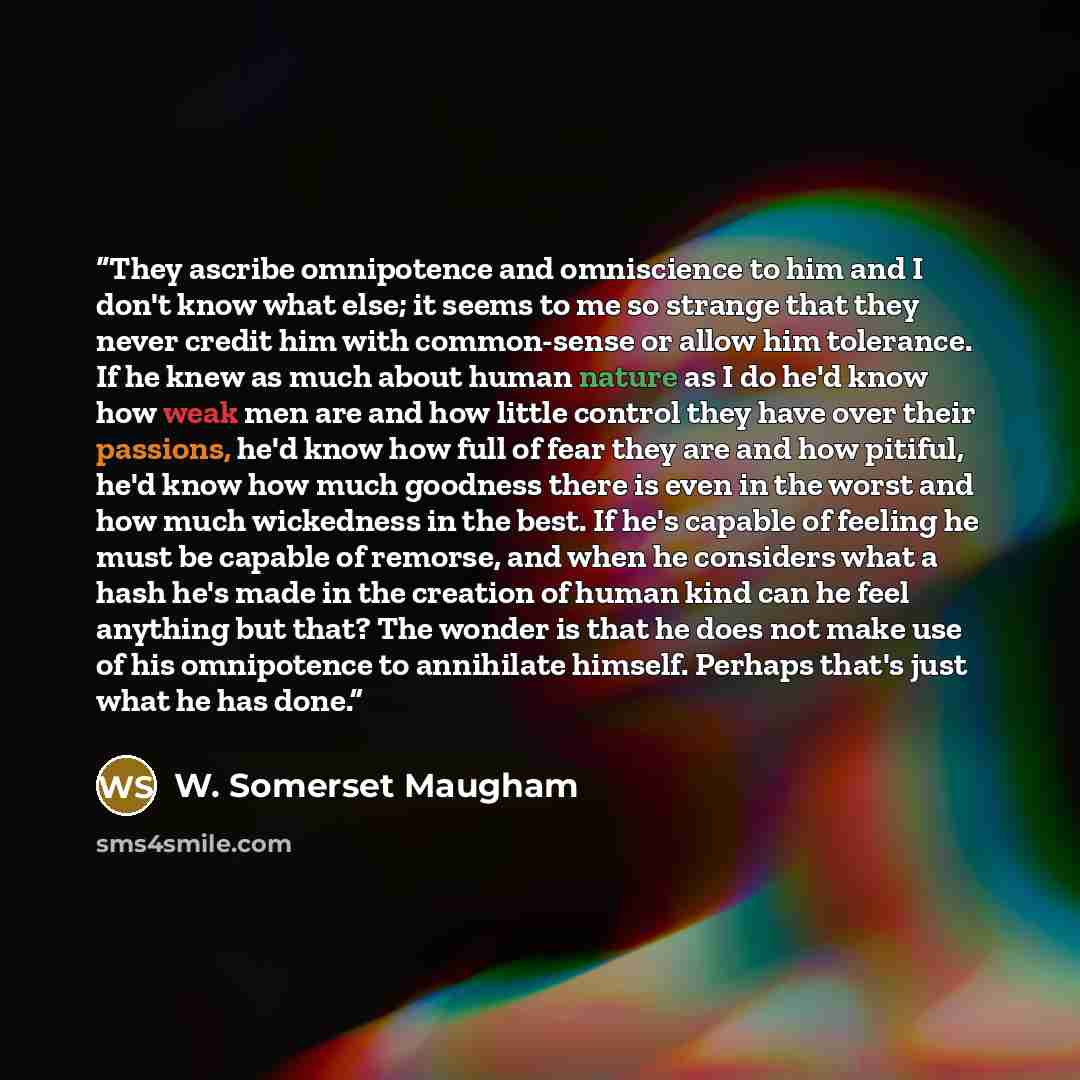 “They ascribe omnipotence and omniscience to him and I don't know what else; it seems to me so strange that they never credit him with common-sense or allow him tolerance. If he knew as much about human nature as I do he'd know how weak men are and how little control they have over their passions…” quote by W. Somerset Maugham