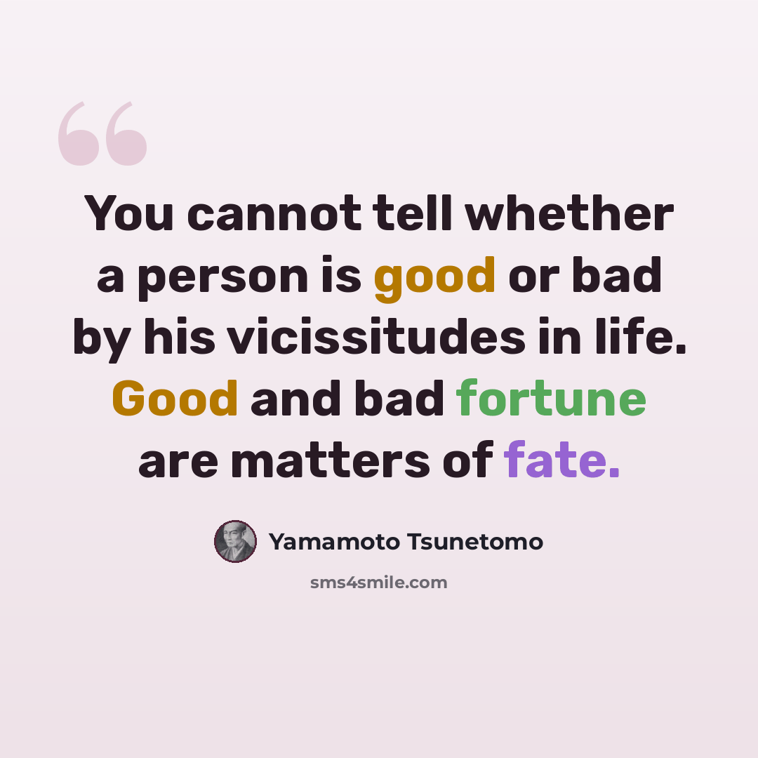 “You cannot tell whether a person is good or bad by his vicissitudes in life. Good and bad fortune are matters of fate.” quote by Yamamoto Tsunetomo