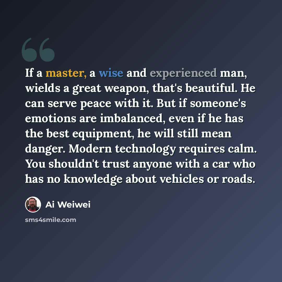 “If a master, a wise and experienced man, wields a great weapon, that's beautiful. He can serve peace with it. But if someone's emotions are imbalanced, even if he has the best equipment, he will still mean danger. Modern technology requires calm. You shouldn't trust anyone with a car who has no…” quote by Ai Weiwei