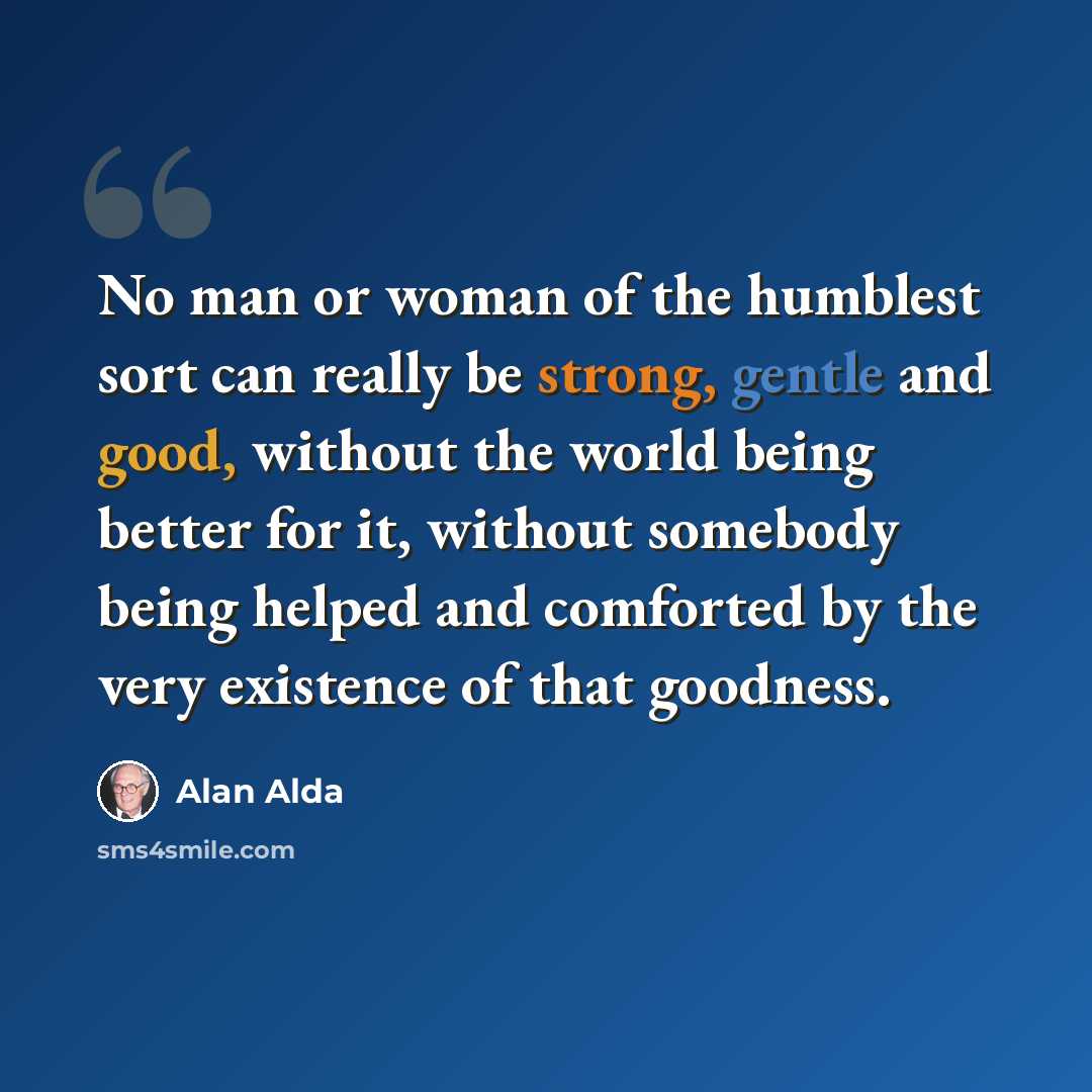 “No man or woman of the humblest sort can really be strong, gentle and good, without the world being better for it, without somebody being helped and comforted by the very existence of that goodness.” quote by Alan Alda