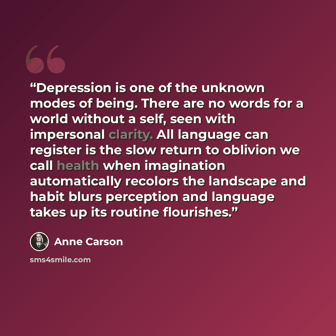 “Depression is one of the unknown modes of being. There are no words for a world without a self, seen with impersonal clarity. All language can register is the slow return to oblivion we call health when imagination automatically recolors the landscape and habit blurs perception and language takes…” quote by Anne Carson