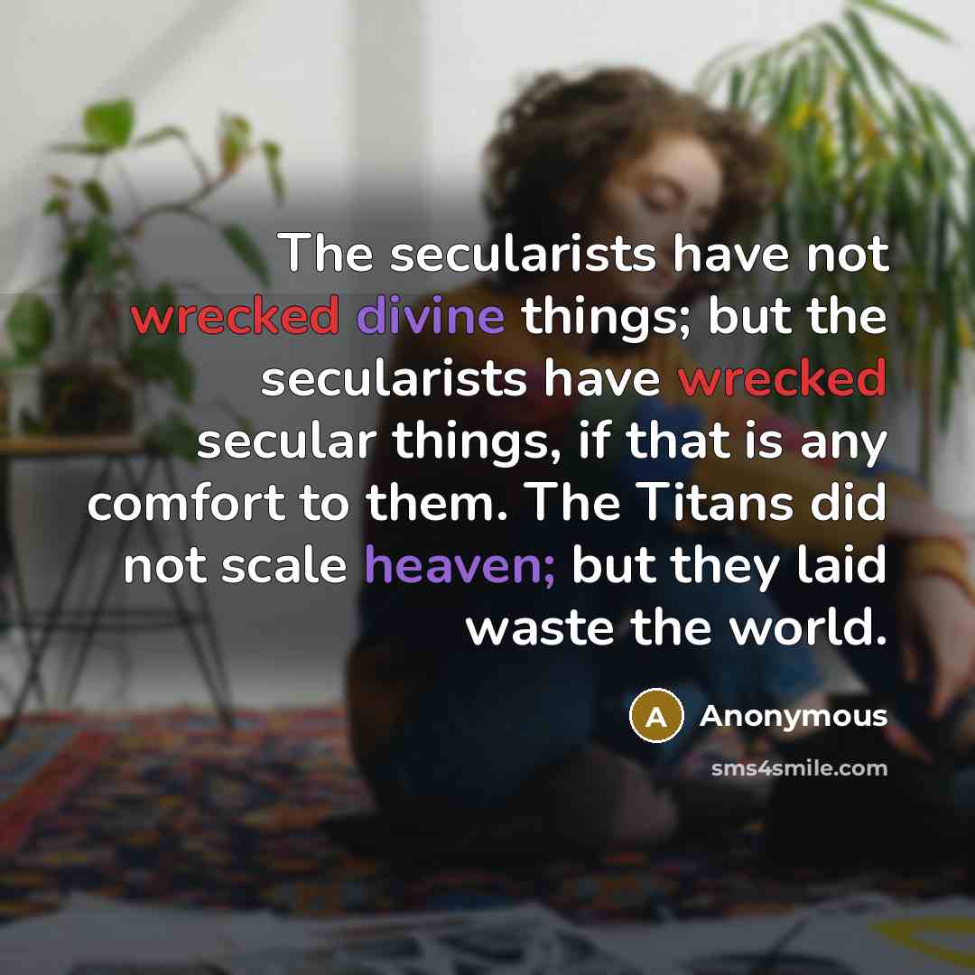 “The secularists have not wrecked divine things; but the secularists have wrecked secular things, if that is any comfort to them. The Titans did not scale heaven; but they laid waste the world.” quote by Anonymous