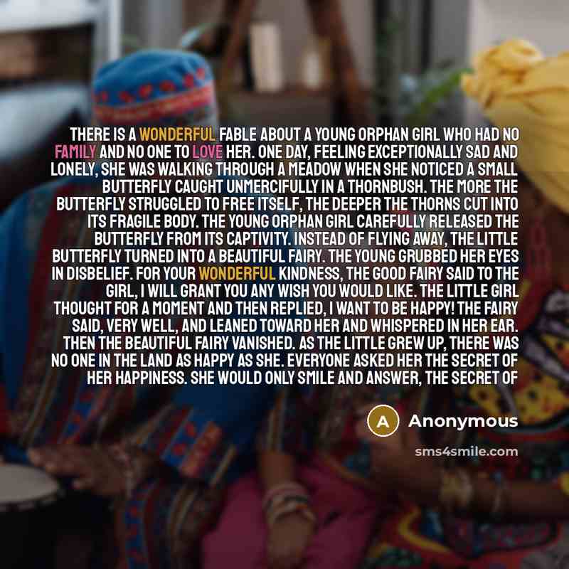 “There is a wonderful fable about a young orphan girl who had no family and no one to love her. one day, feeling exceptionally sad and lonely, she was walking through a meadow when she noticed a small butterfly caught unmercifully in a thornbush. the more the butterfly struggled to free itself, the…” quote by Anonymous
