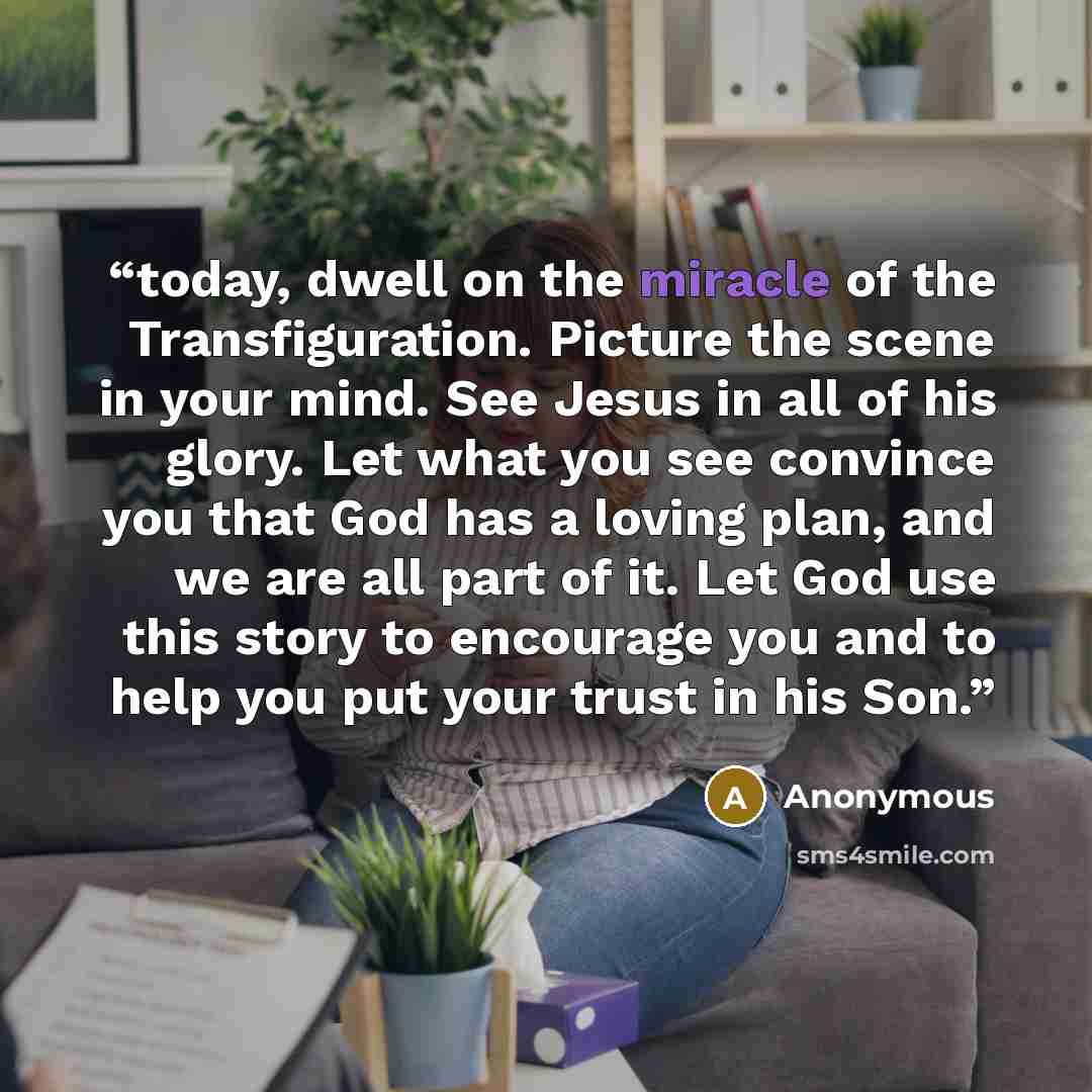 “today, dwell on the miracle of the Transfiguration. Picture the scene in your mind. See Jesus in all of his glory. Let what you see convince you that God has a loving plan, and we are all part of it. Let God use this story to encourage you and to help you put your trust in his Son.” quote by Anonymous