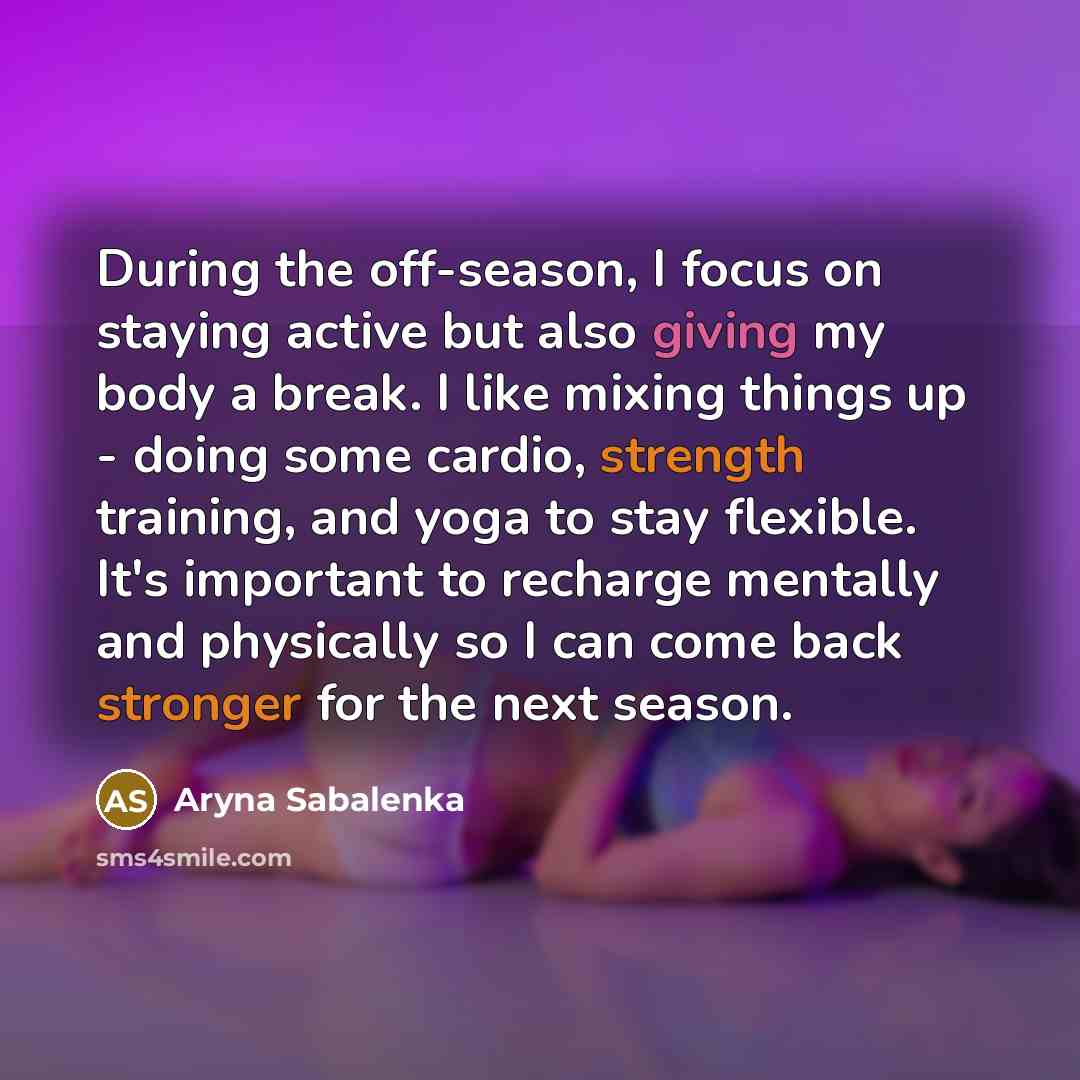 “During the off-season, I focus on staying active but also giving my body a break. I like mixing things up - doing some cardio, strength training, and yoga to stay flexible. It's important to recharge mentally and physically so I can come back stronger for the next season.” quote by Aryna Sabalenka