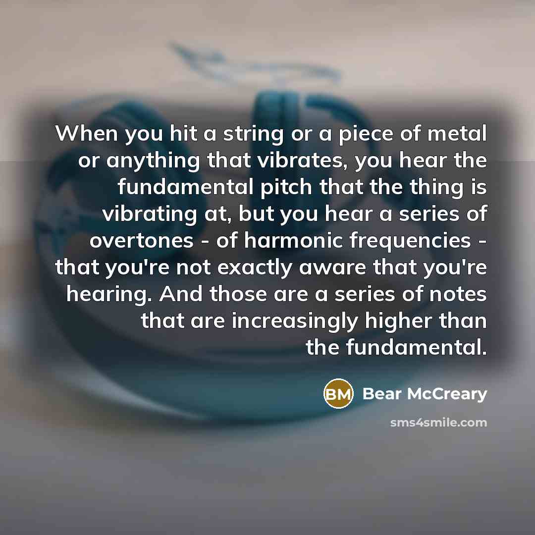 “When you hit a string or a piece of metal or anything that vibrates, you hear the fundamental pitch that the thing is vibrating at, but you hear a series of overtones - of harmonic frequencies - that you're not exactly aware that you're hearing. And those are a series of notes that are…” quote by Bear McCreary