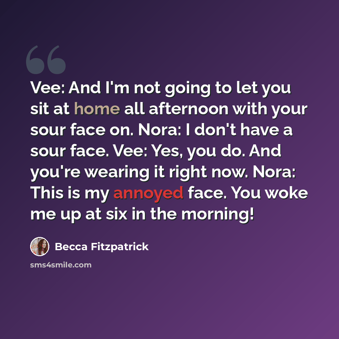 “Vee: And I'm not going to let you sit at home all afternoon with your sour face on. Nora: I don't have a sour face. Vee: Yes, you do. And you're wearing it right now. Nora: This is my annoyed face. You woke me up at six in the morning!” quote by Becca Fitzpatrick