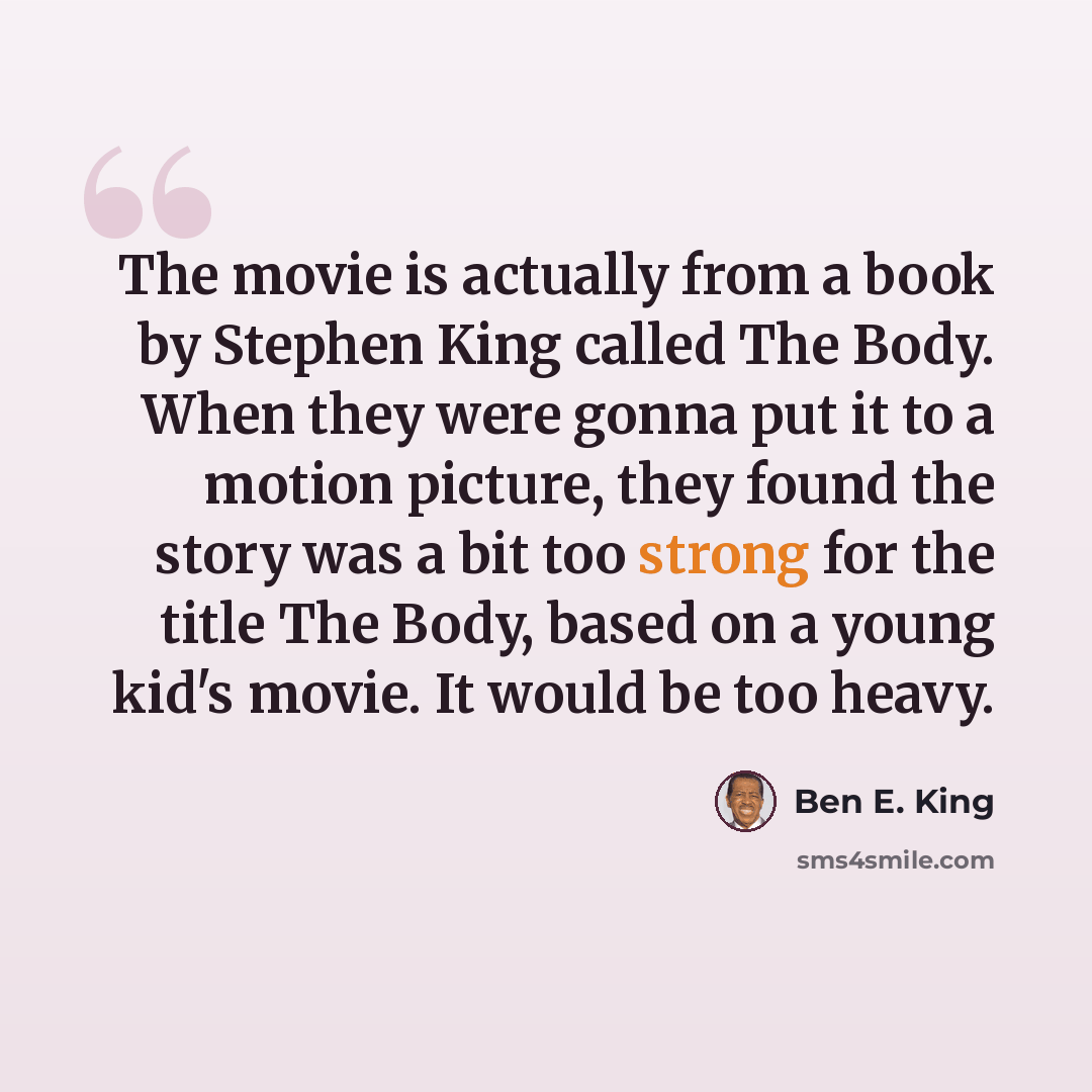 “The movie is actually from a book by Stephen King called The Body. When they were gonna put it to a motion picture, they found the story was a bit too strong for the title The Body, based on a young kid's movie. It would be too heavy.” quote by Ben E. King