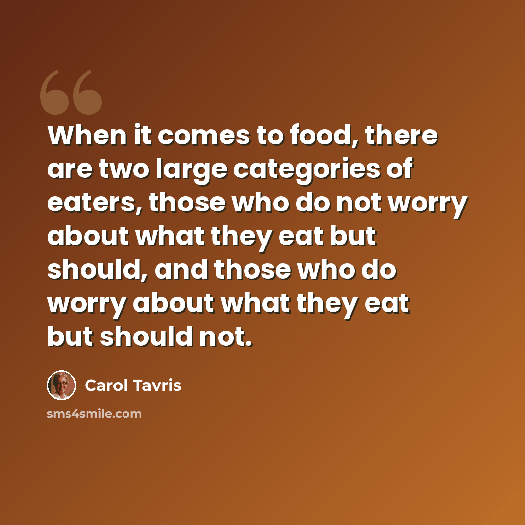 “When it comes to food, there are two large categories of eaters, those who do not worry about what they eat but should, and those who do worry about what they eat but should not.” quote by Carol Tavris