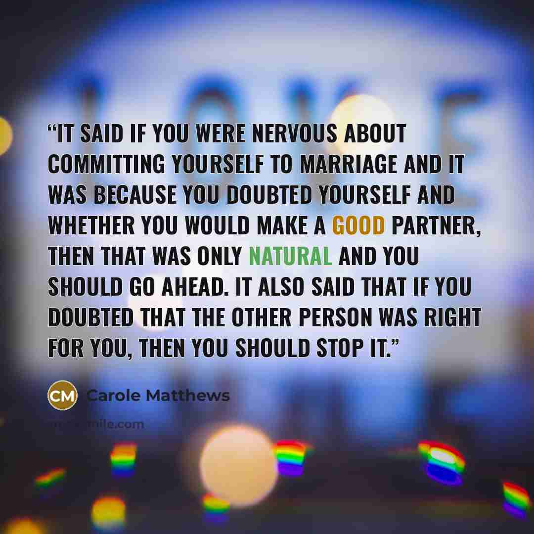 “It said if you were nervous about committing yourself to marriage and it was because you doubted yourself and whether you would make a good partner, then that was only natural and you should go ahead. It also said that if you doubted that the other person was right for you, then you should stop it.” quote by Carole Matthews