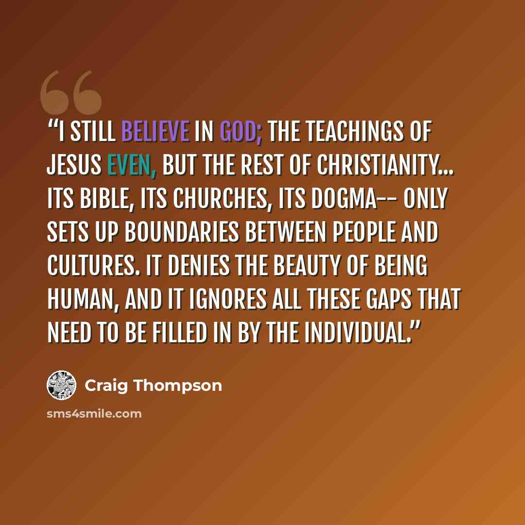 “I still believe in God; the teachings of Jesus even, but the rest of Christianity... its Bible, its churches, its dogma-- only sets up boundaries between people and cultures. It denies the beauty of being HUMAN, and it ignores all these GAPS that need to be filled in by the individual.” quote by Craig Thompson