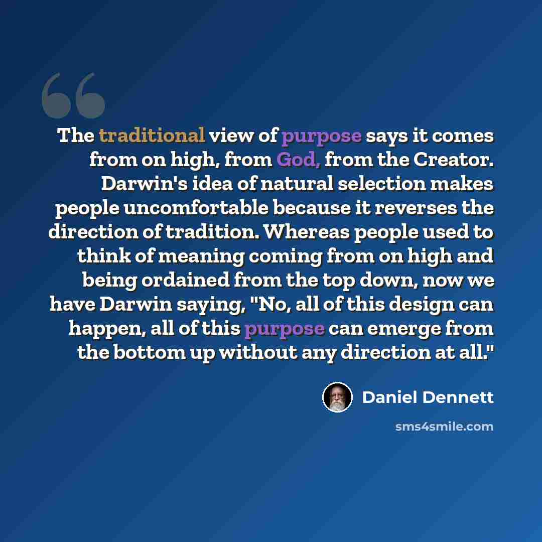 “The traditional view of purpose says it comes from on high, from God, from the Creator. Darwin's idea of natural selection makes people uncomfortable because it reverses the direction of tradition. Whereas people used to think of meaning coming from on high and being ordained from the top down…” quote by Daniel Dennett